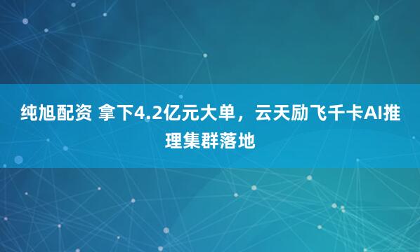 纯旭配资 拿下4.2亿元大单，云天励飞千卡AI推理集群落地