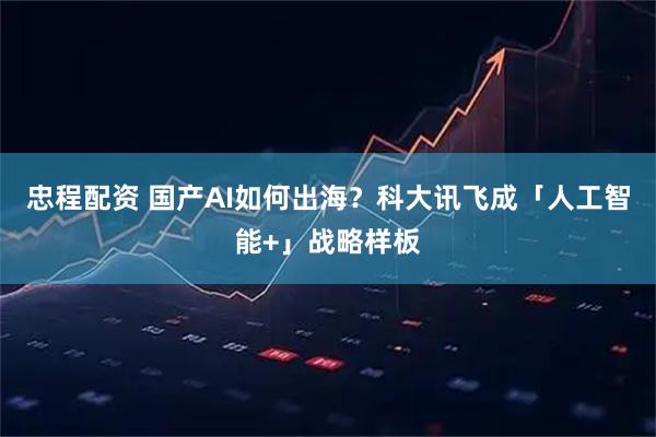 忠程配资 国产AI如何出海？科大讯飞成「人工智能+」战略样板