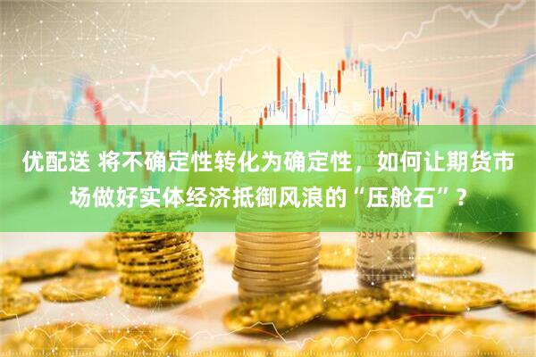 优配送 将不确定性转化为确定性，如何让期货市场做好实体经济抵御风浪的“压舱石”？