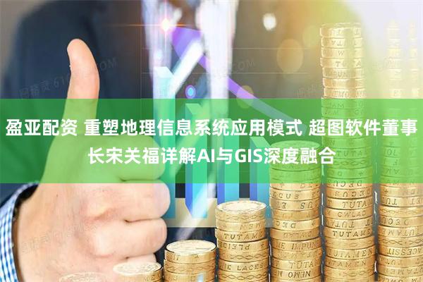 盈亚配资 重塑地理信息系统应用模式 超图软件董事长宋关福详解AI与GIS深度融合
