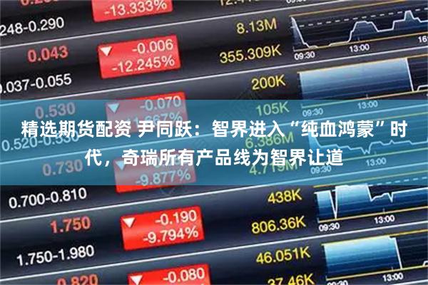精选期货配资 尹同跃：智界进入“纯血鸿蒙”时代，奇瑞所有产品线为智界让道