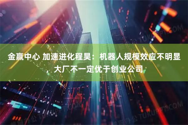 金赢中心 加速进化程昊：机器人规模效应不明显，大厂不一定优于创业公司