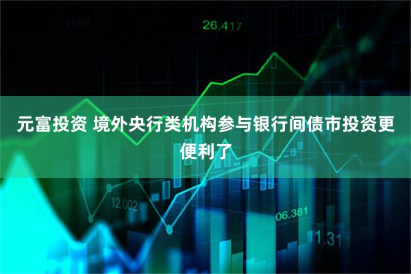 元富投资 境外央行类机构参与银行间债市投资更便利了