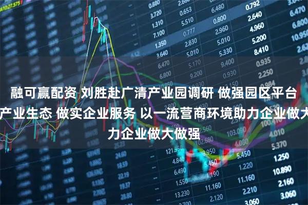 融可赢配资 刘胜赴广清产业园调研 做强园区平台 做优产业生态 做实企业服务 以一流营商环境助力企业做大做强