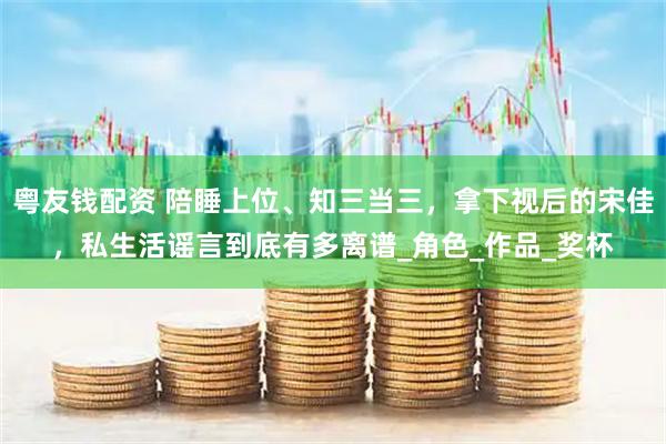 粤友钱配资 陪睡上位、知三当三，拿下视后的宋佳，私生活谣言到底有多离谱_角色_作品_奖杯