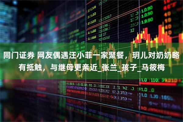 同门证券 网友偶遇汪小菲一家聚餐，玥儿对奶奶略有抵触，与继母更亲近_张兰_孩子_马筱梅