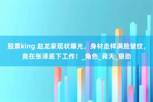 股票king 赵龙豪现状曝光，身材走样满脸皱纹，竟在张译底下工作！_角色_蒋天_狠劲