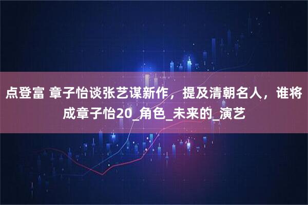 点登富 章子怡谈张艺谋新作，提及清朝名人，谁将成章子怡20_角色_未来的_演艺