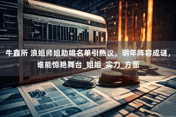牛鑫所 浪姐师姐助唱名单引热议，明年阵容成谜，谁能惊艳舞台_姐姐_实力_方面