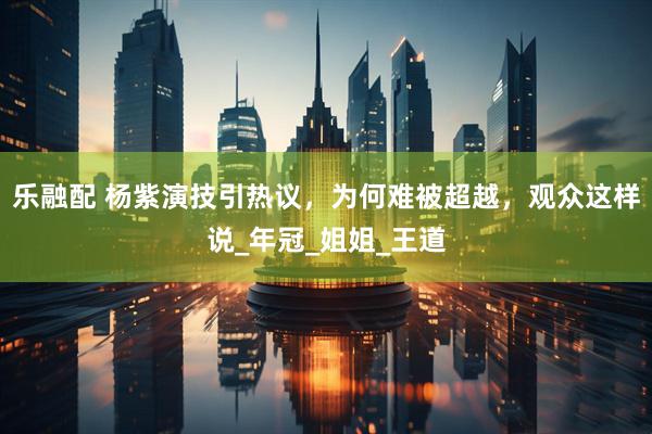 乐融配 杨紫演技引热议，为何难被超越，观众这样说_年冠_姐姐_王道