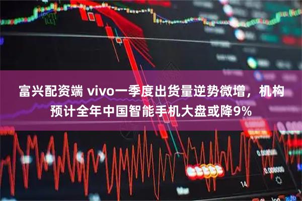 富兴配资端 vivo一季度出货量逆势微增，机构预计全年中国智能手机大盘或降9%