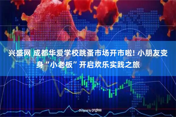 兴盛网 成都华爱学校跳蚤市场开市啦! 小朋友变身“小老板”开启欢乐实践之旅