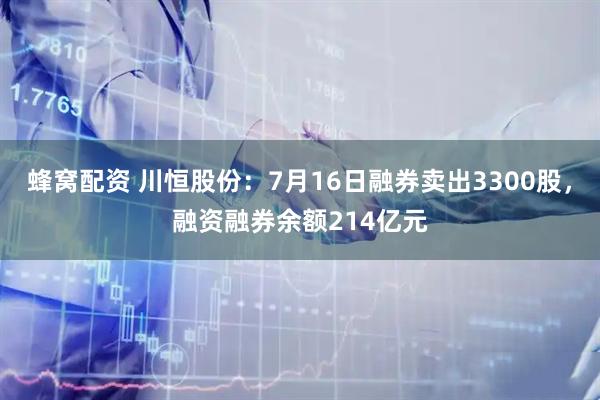 蜂窝配资 川恒股份：7月16日融券卖出3300股，融资融券余额214亿元