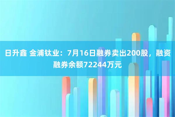 日升鑫 金浦钛业：7月16日融券卖出200股，融资融券余额72244万元
