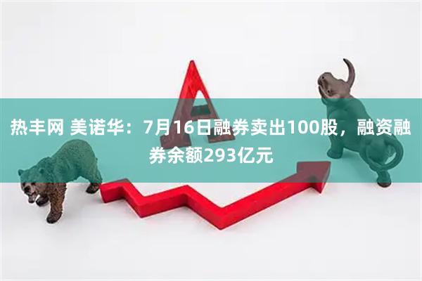 热丰网 美诺华：7月16日融券卖出100股，融资融券余额293亿元