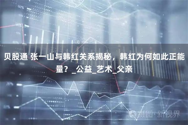 贝股通 张一山与韩红关系揭秘，韩红为何如此正能量？_公益_艺术_父亲