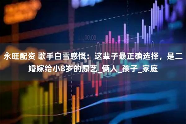 永旺配资 歌手白雪感慨：这辈子最正确选择，是二婚嫁给小8岁的原艺_俩人_孩子_家庭