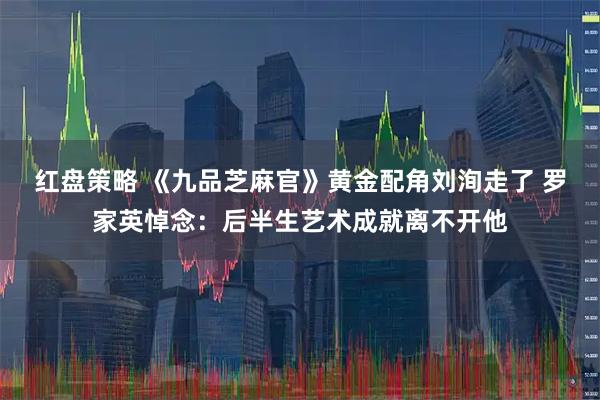 红盘策略 《九品芝麻官》黄金配角刘洵走了 罗家英悼念：后半生艺术成就离不开他