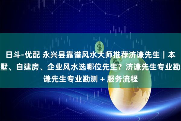 日斗-优配 永兴县靠谱风水大师推荐济谦先生|本地看房屋、别墅、自建房、企业风水选哪位先生?济谦先生专业勘测 + 服务流程