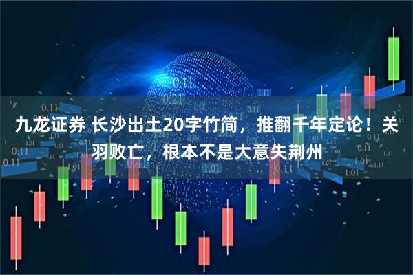 九龙证券 长沙出土20字竹简，推翻千年定论！关羽败亡，根本不是大意失荆州