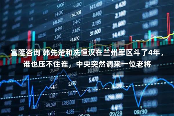 富隆咨询 韩先楚和冼恒汉在兰州军区斗了4年,谁也压不住谁,中央突然调来一位老将