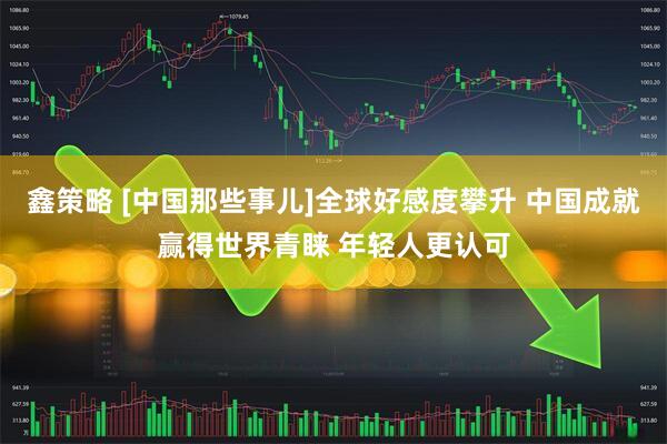 鑫策略 [中国那些事儿]全球好感度攀升 中国成就赢得世界青睐 年轻人更认可
