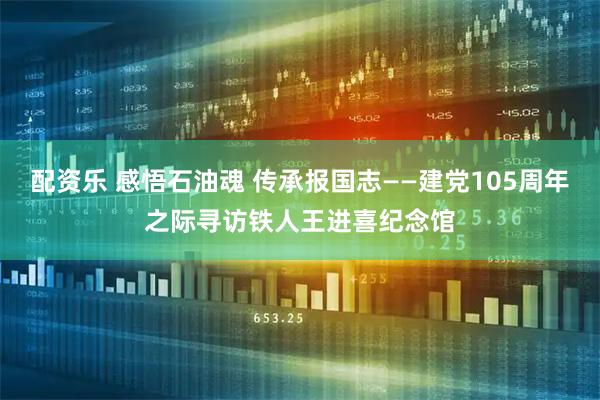 配资乐 感悟石油魂 传承报国志——建党105周年之际寻访铁人王进喜纪念馆