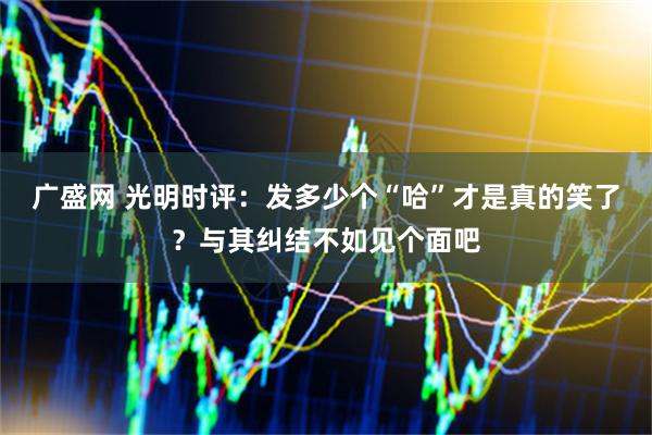 广盛网 光明时评：发多少个“哈”才是真的笑了？与其纠结不如见个面吧