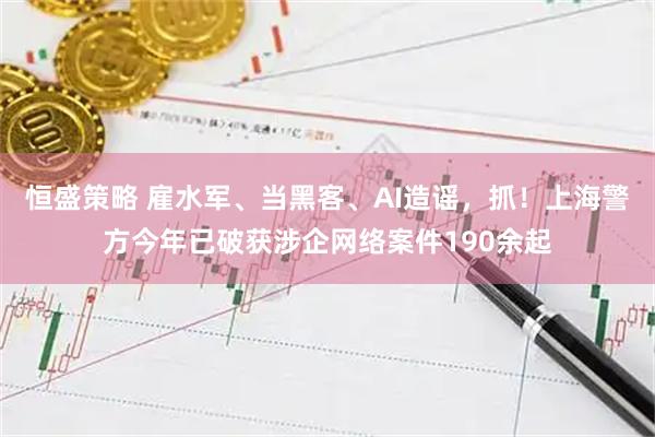 恒盛策略 雇水军、当黑客、AI造谣,抓!上海警方今年已破获涉企网络案件190余起
