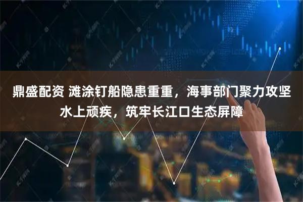 鼎盛配资 滩涂钉船隐患重重，海事部门聚力攻坚水上顽疾，筑牢长江口生态屏障