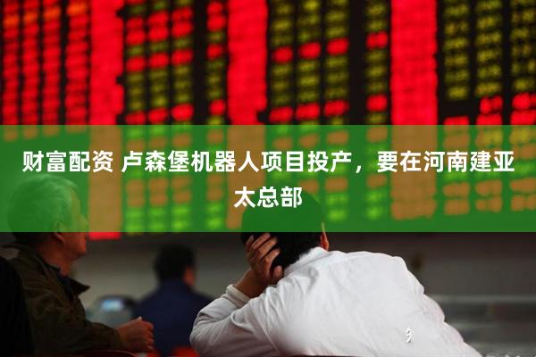 财富配资 卢森堡机器人项目投产,要在河南建亚太总部