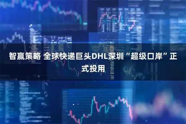 智赢策略 全球快递巨头DHL深圳“超级口岸”正式投用
