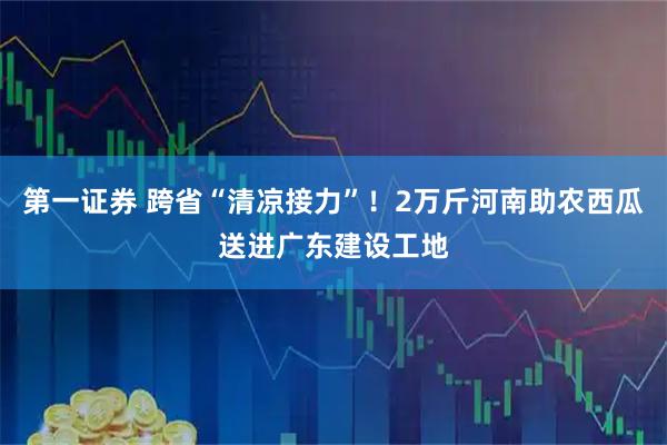 第一证券 跨省“清凉接力”！2万斤河南助农西瓜送进广东建设工地